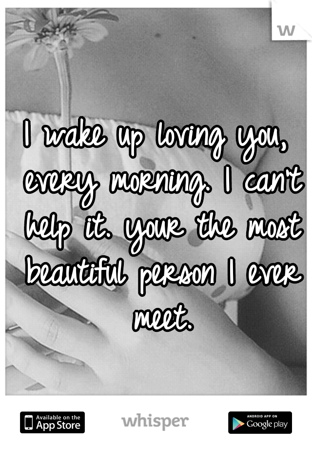 I wake up loving you, every morning. I can't help it. your the most beautiful person I ever meet.