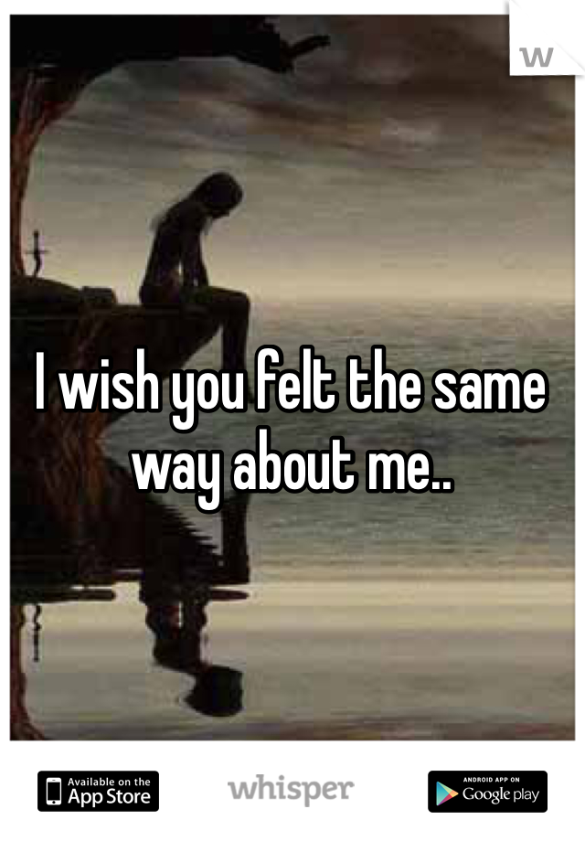 I wish you felt the same way about me..