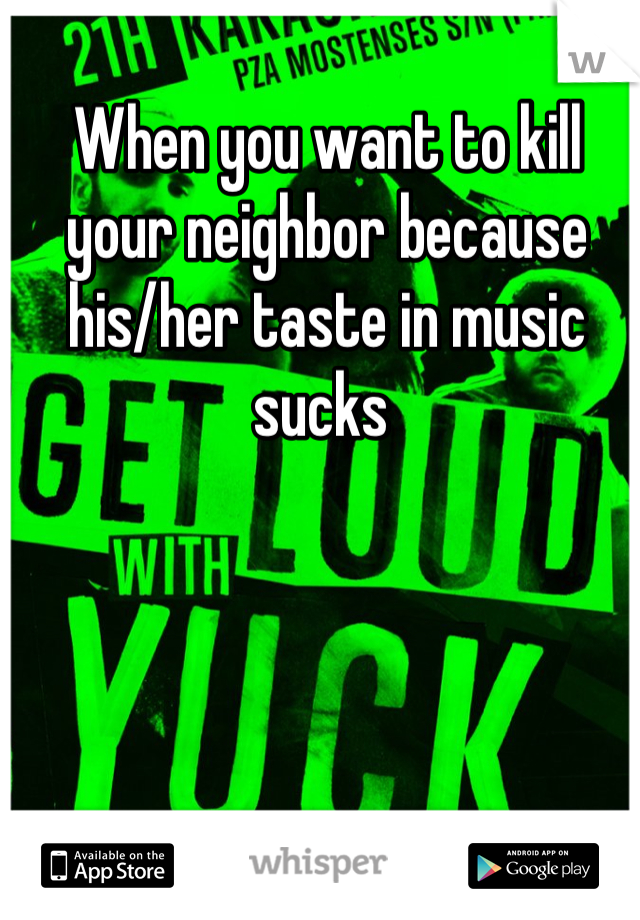 When you want to kill your neighbor because his/her taste in music sucks 