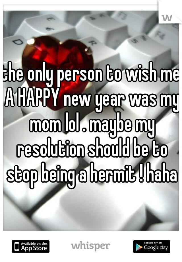 the only person to wish me A HAPPY new year was my mom lol . maybe my resolution should be to stop being a hermit ! haha