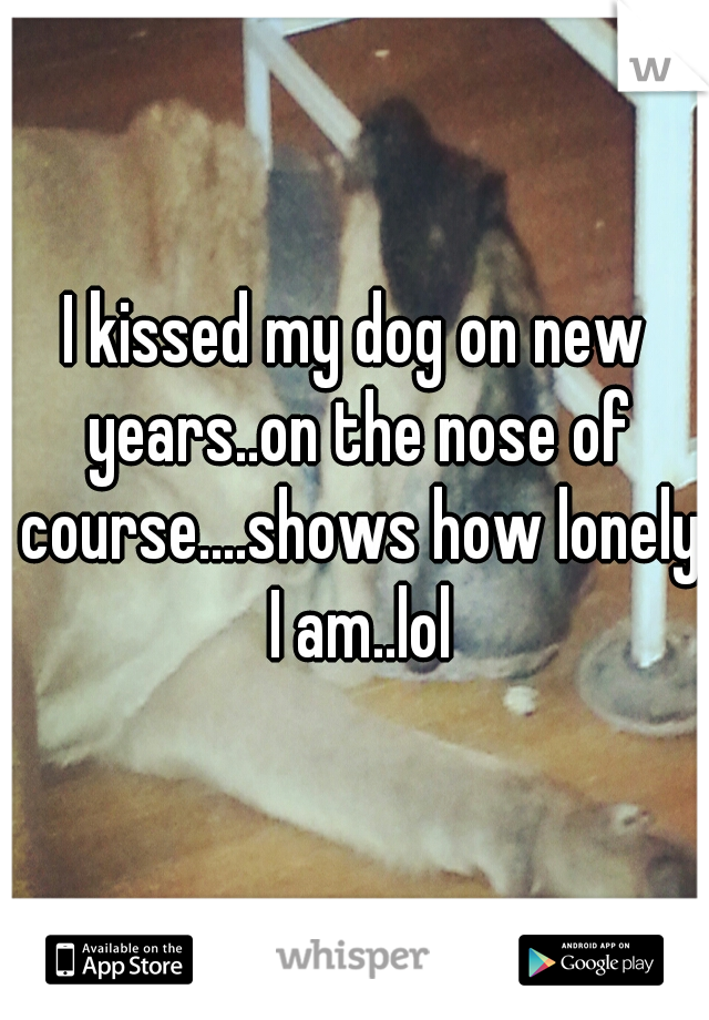I kissed my dog on new years..on the nose of course....shows how lonely I am..lol