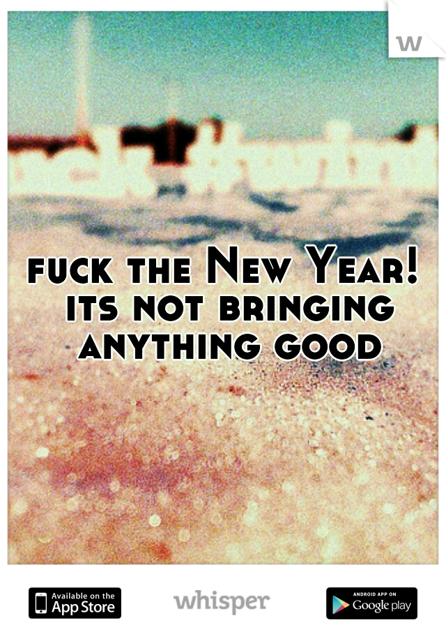 fuck the New Year! its not bringing anything good