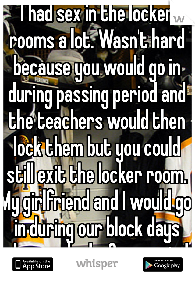 I had sex in the locker rooms a lot. Wasn't hard because you would go in during passing period and the teachers would then lock them but you could still exit the locker room. My girlfriend and I would go in during our block days when we had a free period. 