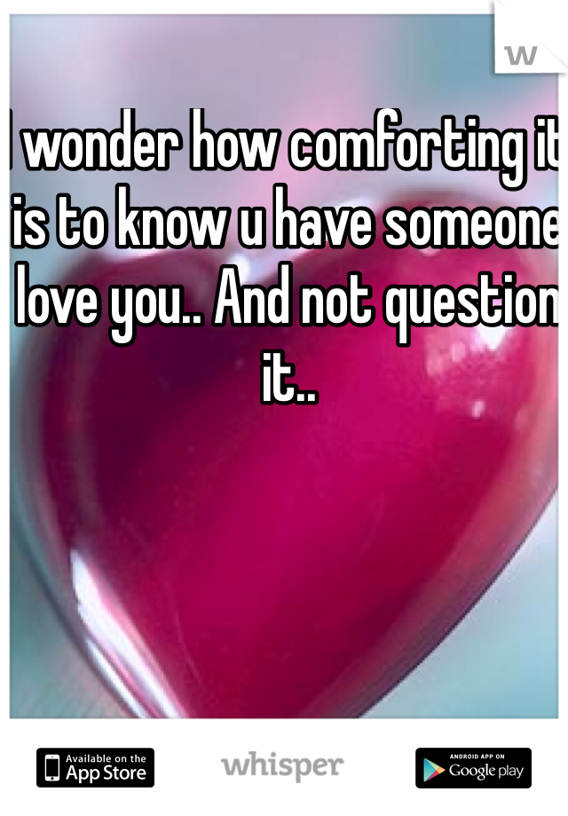 I wonder how comforting it is to know u have someone love you.. And not question it..