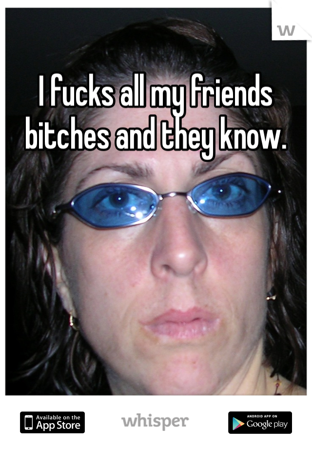 I fucks all my friends bitches and they know. 