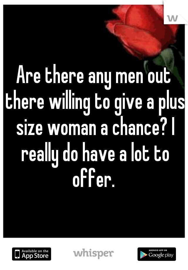 Are there any men out there willing to give a plus size woman a chance? I really do have a lot to offer. 