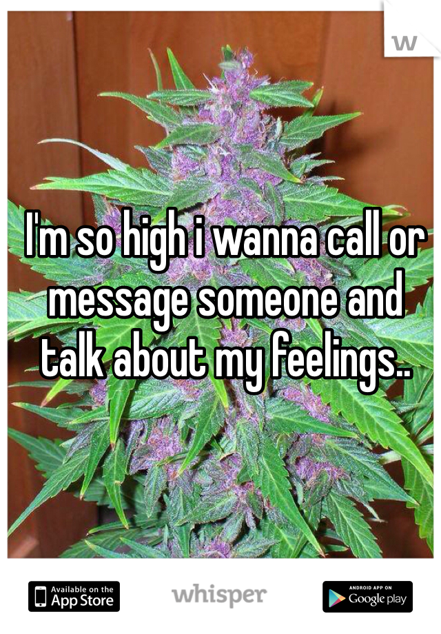 I'm so high i wanna call or message someone and talk about my feelings..