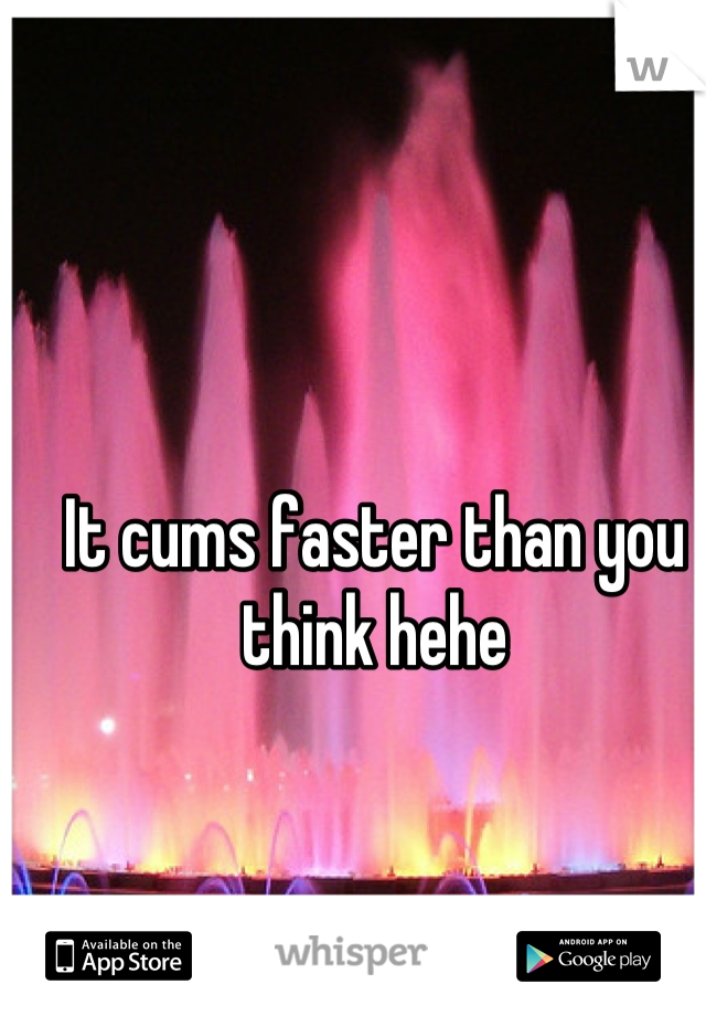 It cums faster than you think hehe