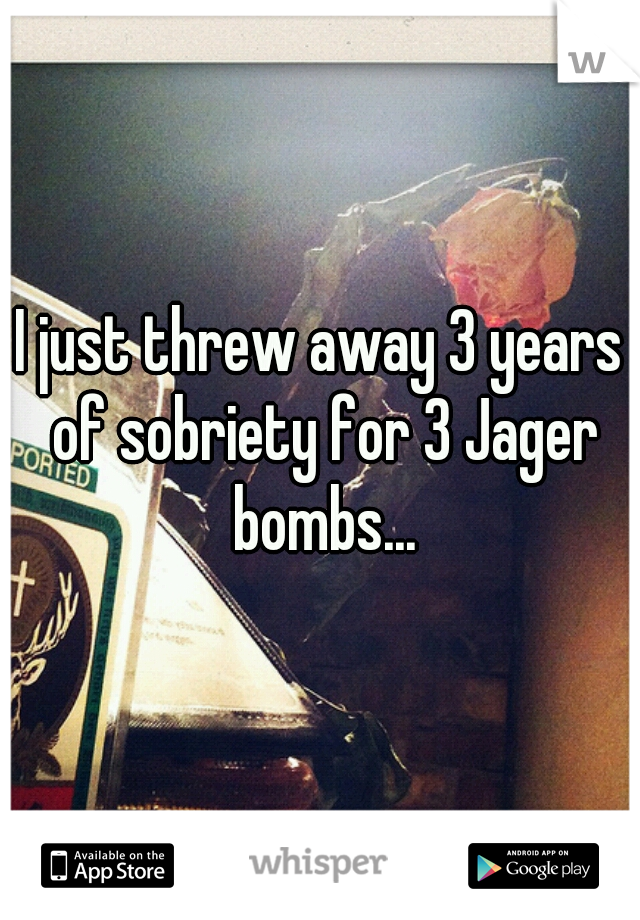 I just threw away 3 years of sobriety for 3 Jager bombs...