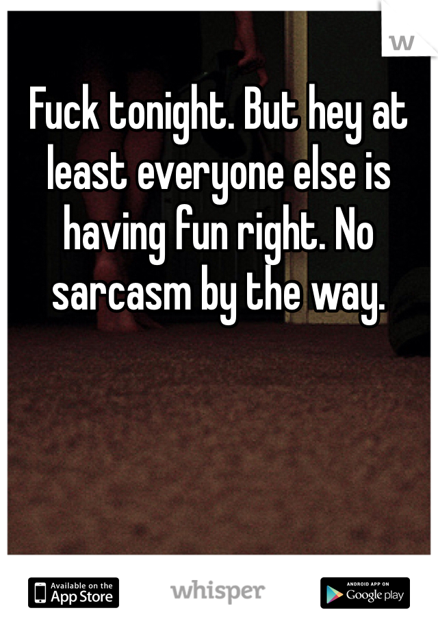 Fuck tonight. But hey at least everyone else is having fun right. No sarcasm by the way. 