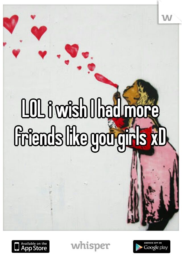 LOL i wish I had more friends like you girls xD 