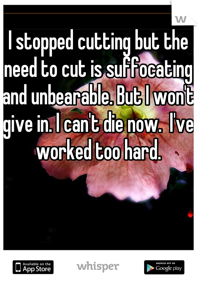 I stopped cutting but the need to cut is suffocating and unbearable. But I won't give in. I can't die now.  I've worked too hard. 