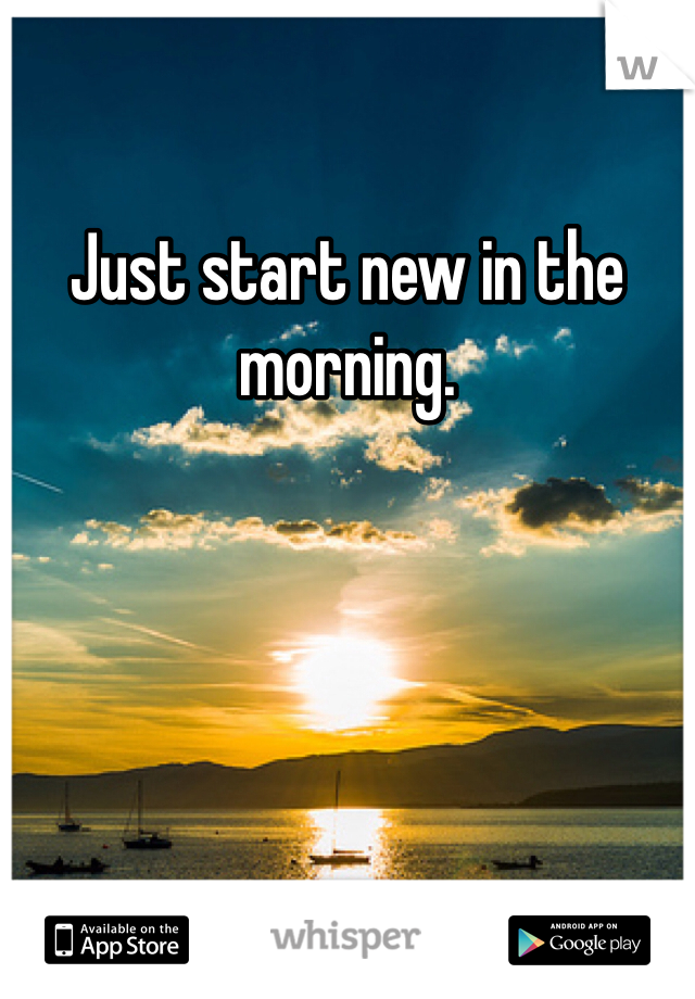 Just start new in the morning.