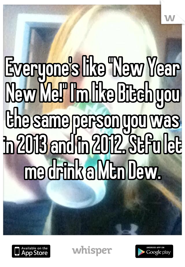 Everyone's like "New Year New Me!" I'm like Bitch you the same person you was in 2013 and in 2012. Stfu let me drink a Mtn Dew.
