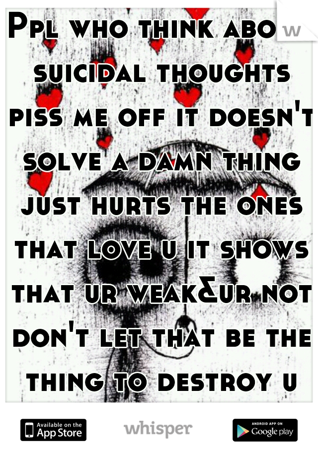 Ppl who think about suicidal thoughts piss me off it doesn't solve a damn thing just hurts the ones that love u it shows that ur weak&ur not don't let that be the thing to destroy u its not worth it