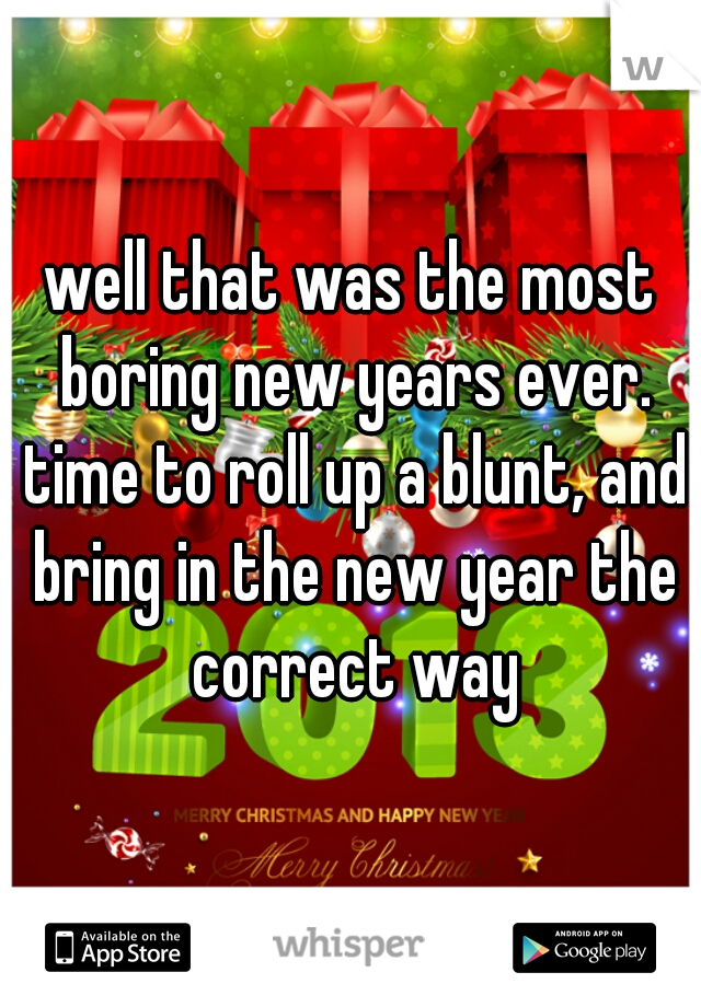 well that was the most boring new years ever. time to roll up a blunt, and bring in the new year the correct way