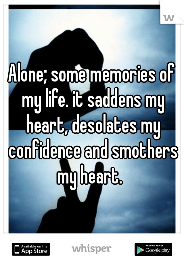 Alone; some memories of my life. it saddens my heart, desolates my confidence and smothers my heart.  