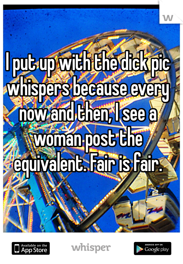 I put up with the dick pic whispers because every now and then, I see a woman post the equivalent. Fair is fair. 