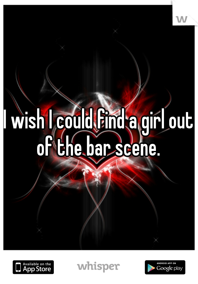 I wish I could find a girl out of the bar scene. 
