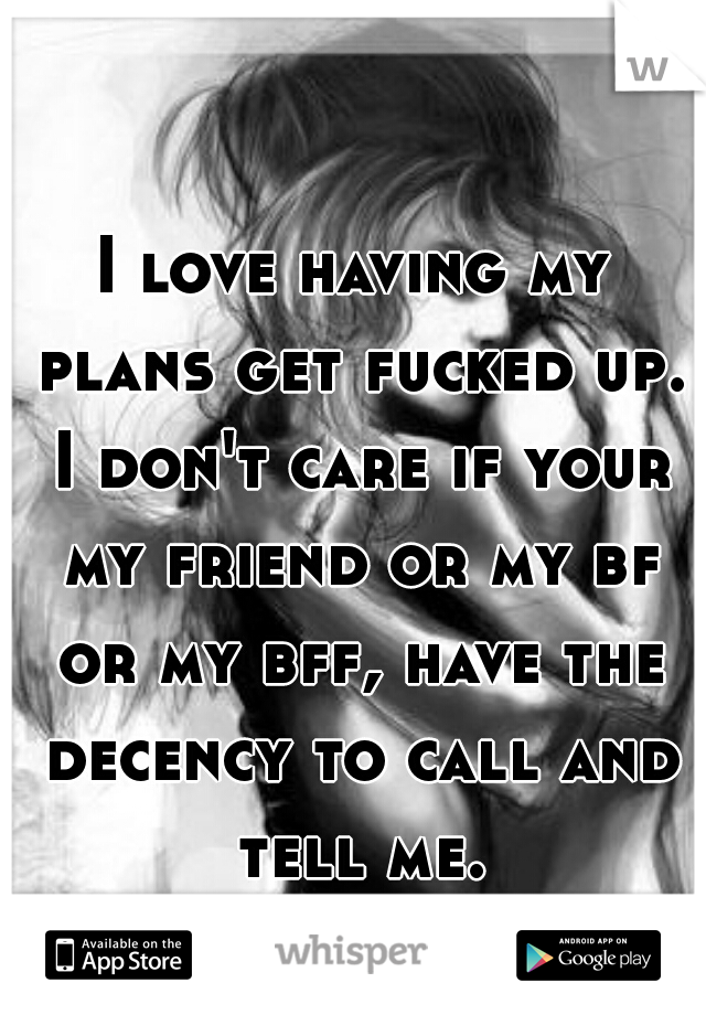 I love having my plans get fucked up. I don't care if your my friend or my bf or my bff, have the decency to call and tell me.