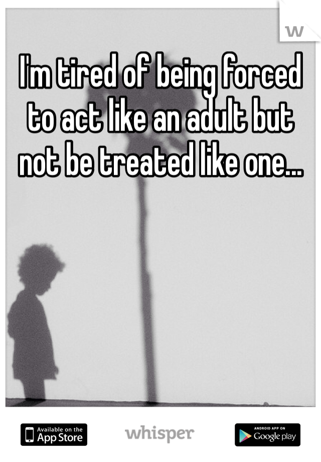 I'm tired of being forced to act like an adult but not be treated like one...