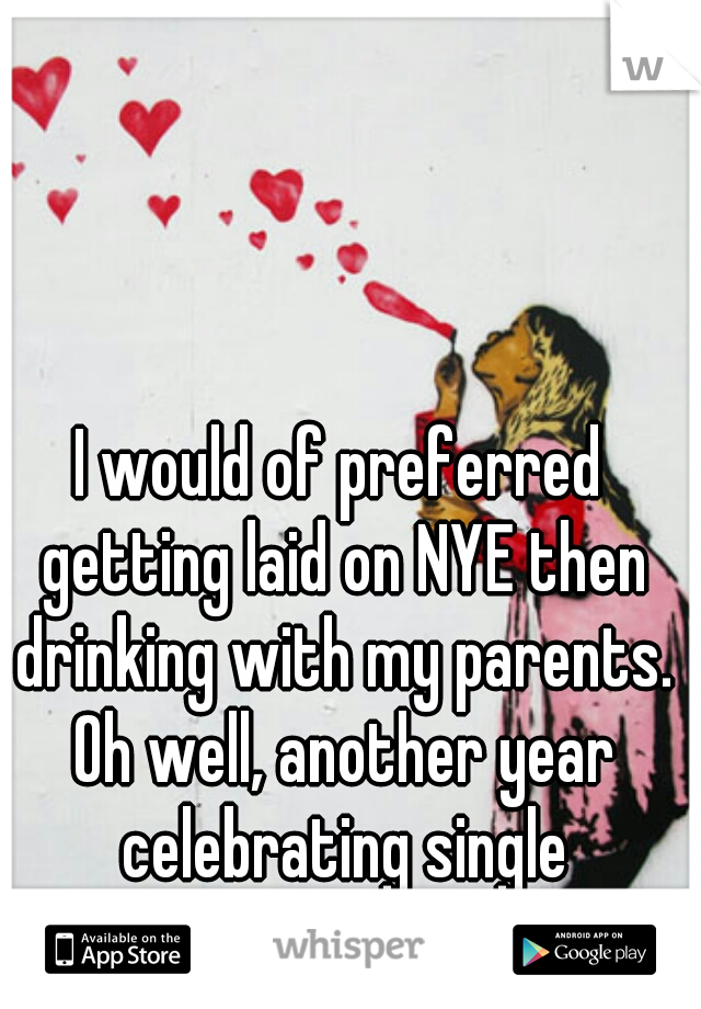 I would of preferred getting laid on NYE then drinking with my parents. Oh well, another year celebrating single