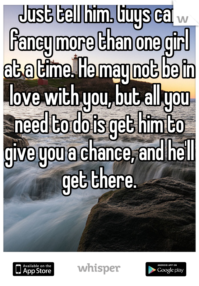 Just tell him. Guys can fancy more than one girl at a time. He may not be in love with you, but all you need to do is get him to give you a chance, and he'll get there.