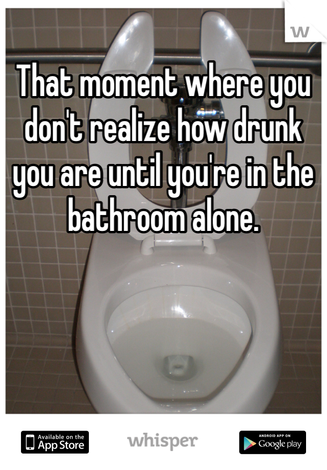 That moment where you don't realize how drunk you are until you're in the bathroom alone.