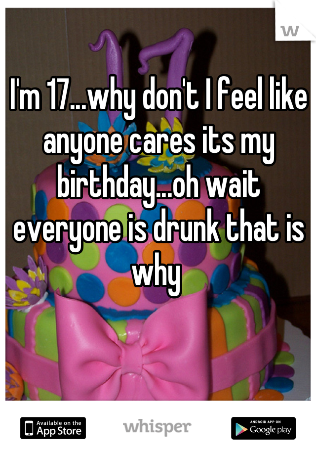 I'm 17...why don't I feel like anyone cares its my birthday...oh wait everyone is drunk that is why 
