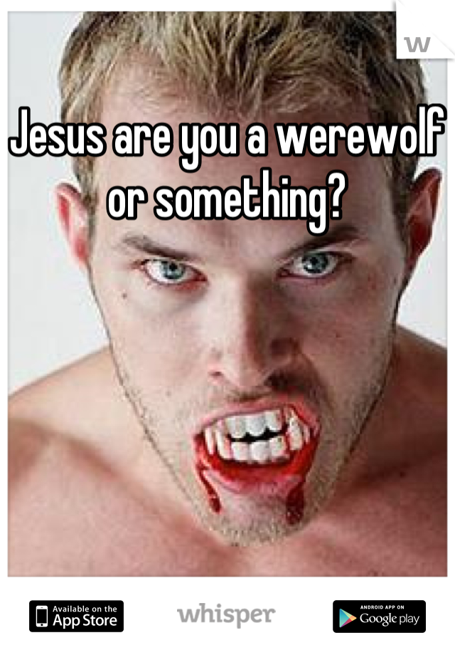 Jesus are you a werewolf or something?