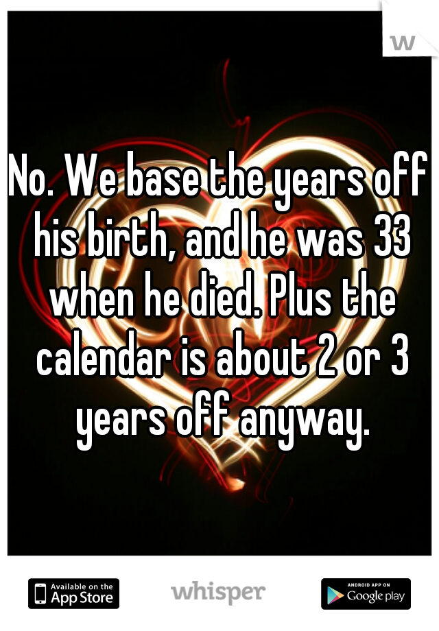 No. We base the years off his birth, and he was 33 when he died. Plus the calendar is about 2 or 3 years off anyway.