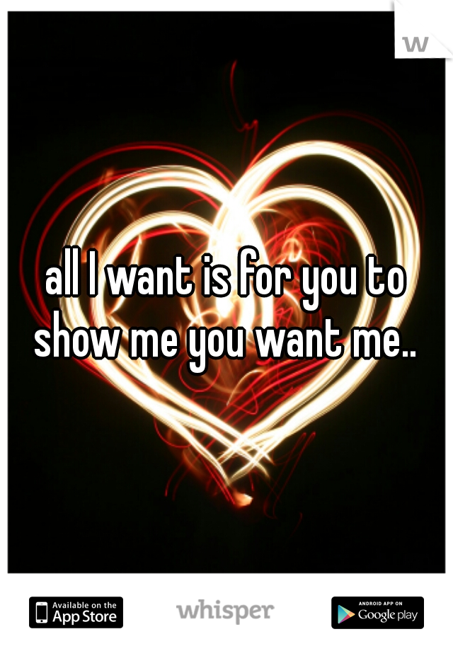 all I want is for you to show me you want me.. 