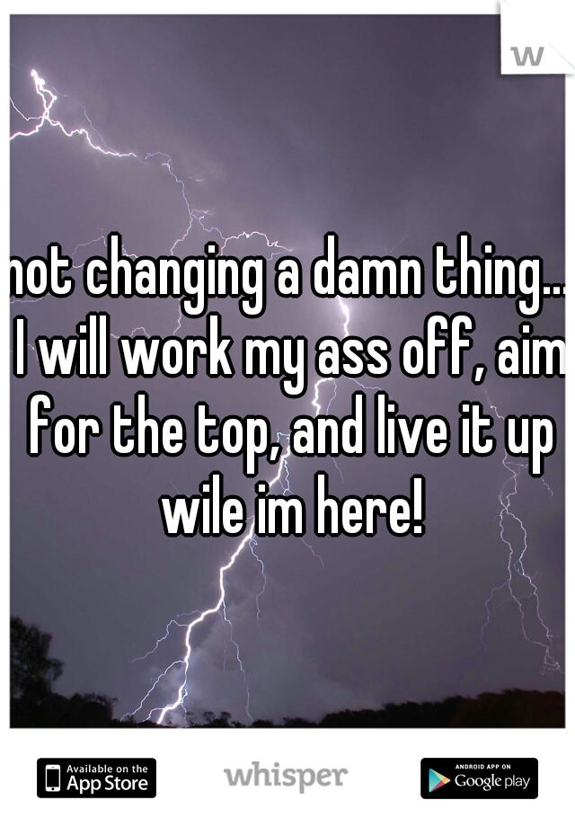 not changing a damn thing... I will work my ass off, aim for the top, and live it up wile im here!