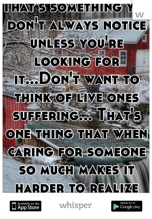 That's something you don't always notice unless you're looking for it...Don't want to think of live ones suffering... That's one thing that when caring for someone so much makes it harder to realize and deal with...