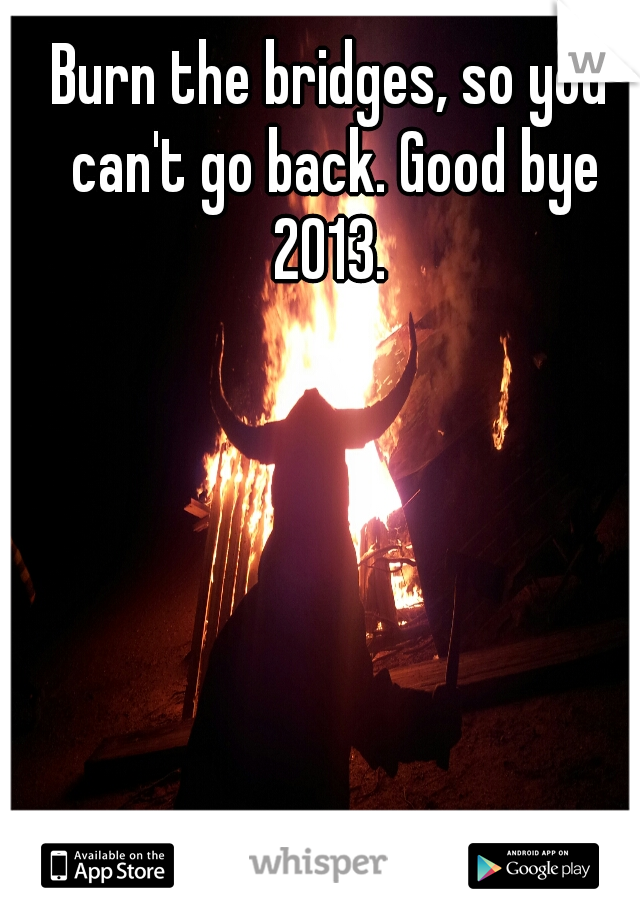 Burn the bridges, so you can't go back. Good bye 2013. 