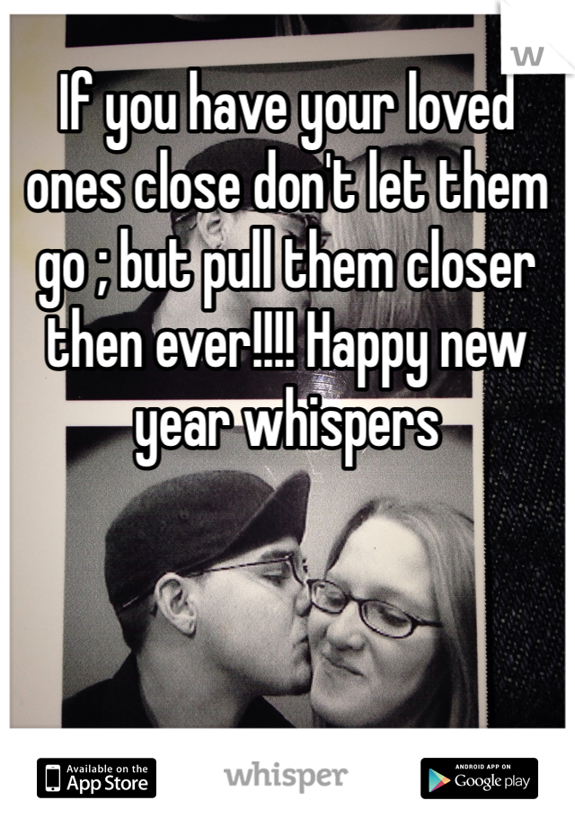 If you have your loved ones close don't let them go ; but pull them closer then ever!!!! Happy new year whispers 