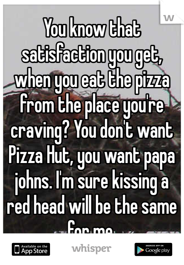 You know that satisfaction you get, when you eat the pizza from the place you're craving? You don't want Pizza Hut, you want papa johns. I'm sure kissing a red head will be the same for me. 