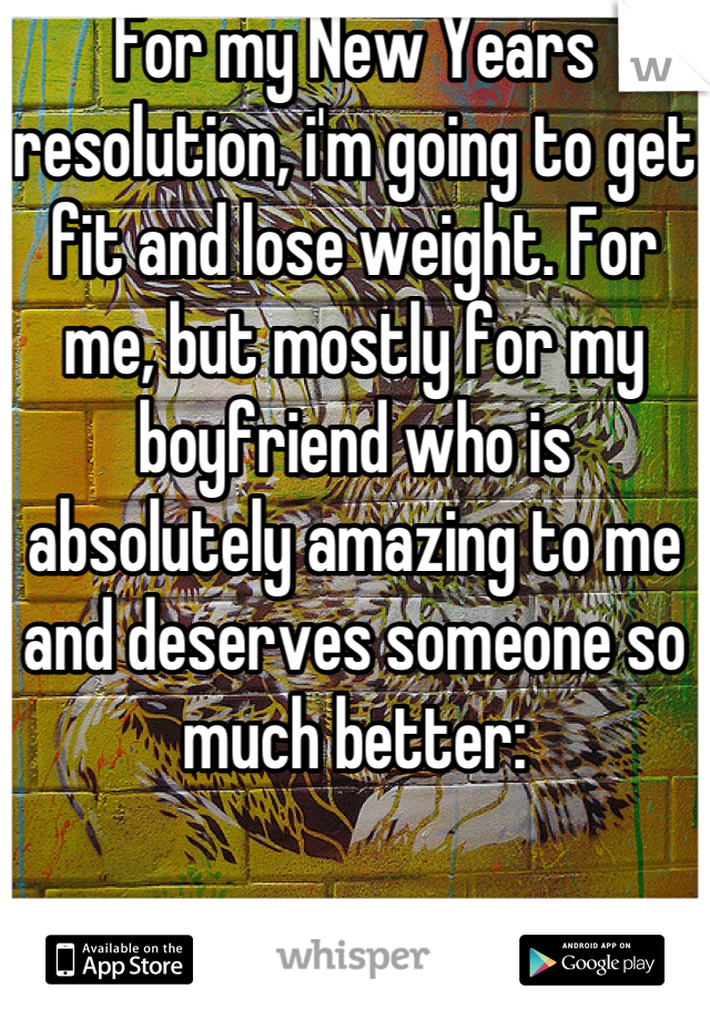 For my New Years resolution, i'm going to get fit and lose weight. For me, but mostly for my boyfriend who is absolutely amazing to me and deserves someone so much better:
