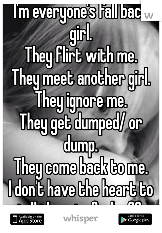 I'm everyone's fall back girl. 
They flirt with me.
They meet another girl.
They ignore me.
They get dumped/ or dump.
They come back to me.
I don't have the heart to tell them to fuck off.