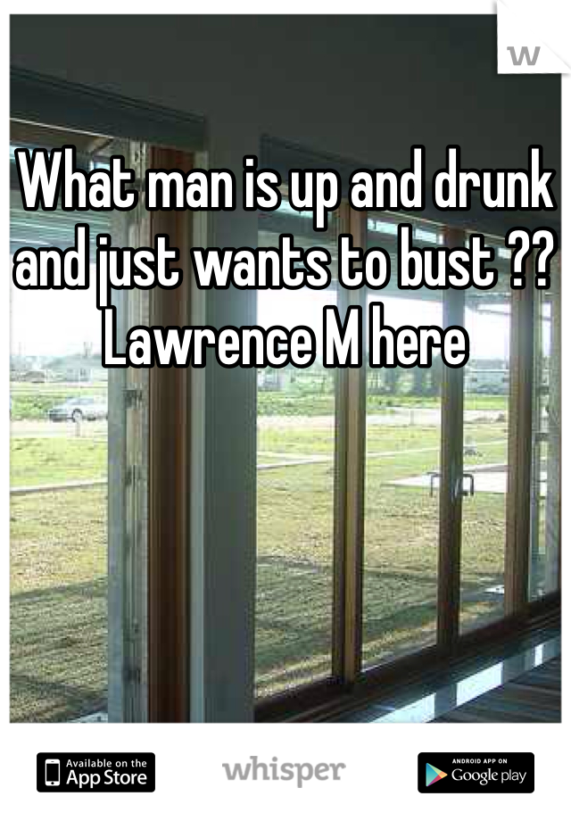 What man is up and drunk and just wants to bust ?? Lawrence M here 