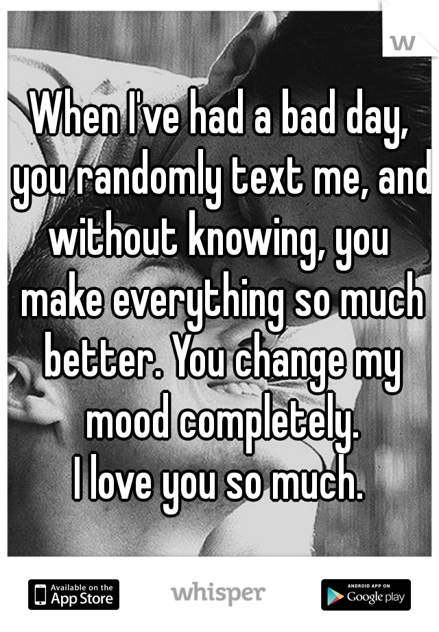 When I've had a bad day, you randomly text me, and without knowing, you  make everything so much better. You change my mood completely.
I love you so much.