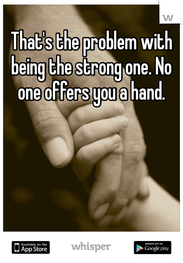 That's the problem with being the strong one. No one offers you a hand.