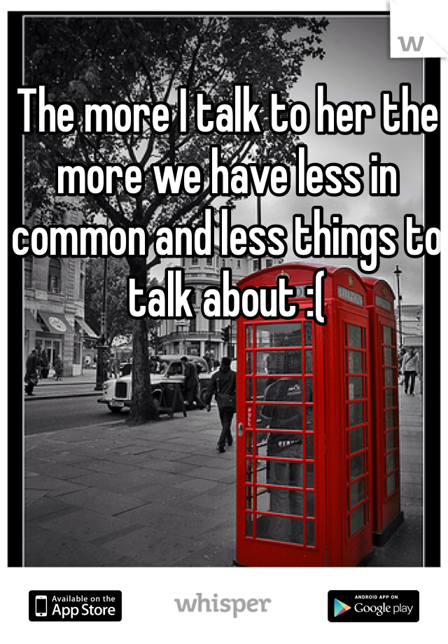 The more I talk to her the more we have less in common and less things to talk about :(