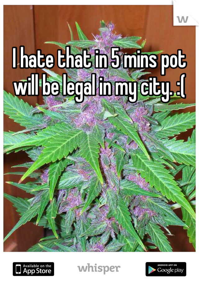 I hate that in 5 mins pot will be legal in my city. :(