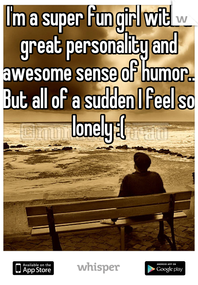 I'm a super fun girl with a great personality and awesome sense of humor.. But all of a sudden I feel so lonely :(