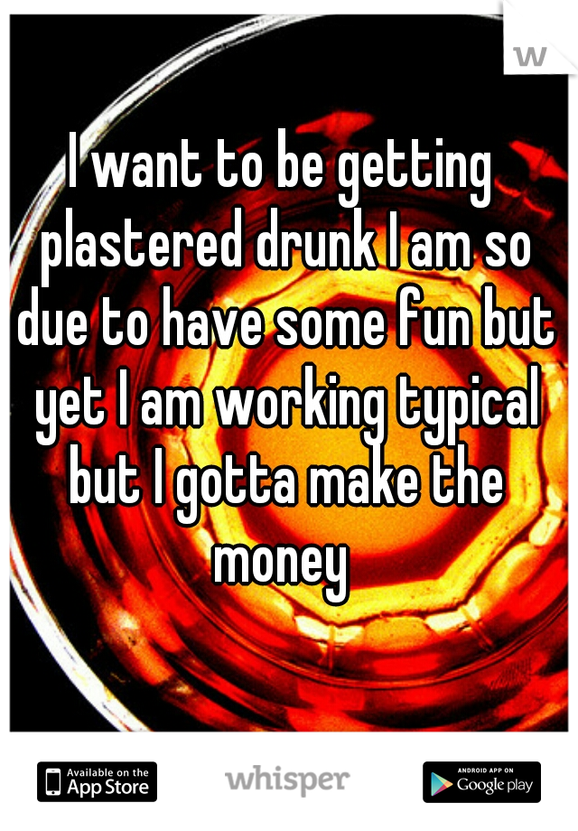 I want to be getting plastered drunk I am so due to have some fun but yet I am working typical but I gotta make the money 