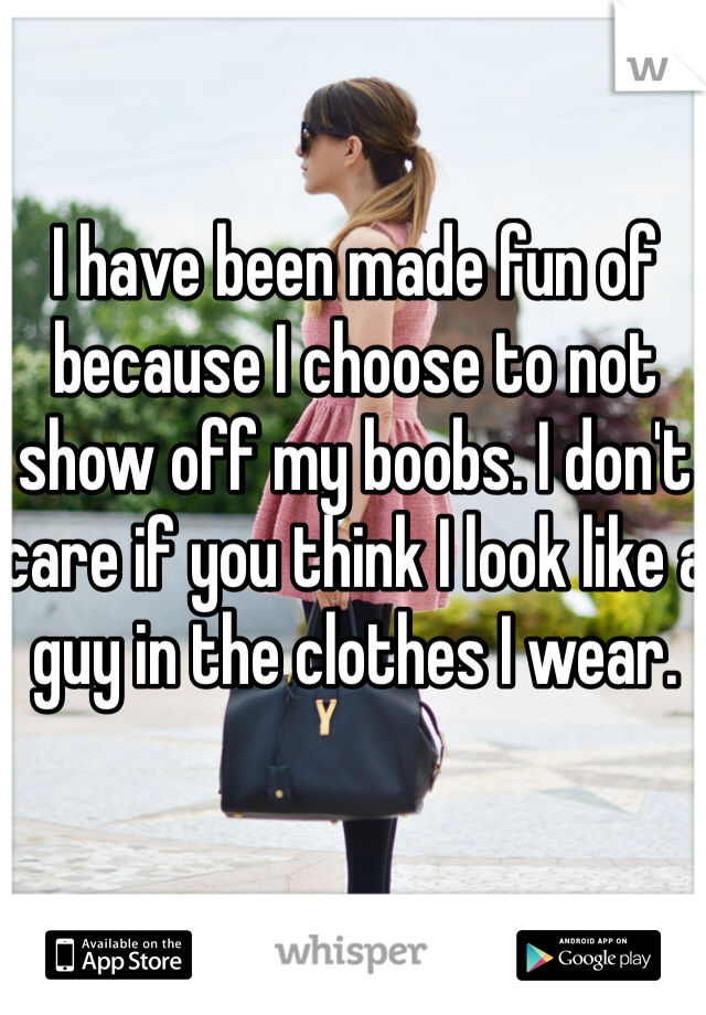 I have been made fun of because I choose to not show off my boobs. I don't care if you think I look like a guy in the clothes I wear. 