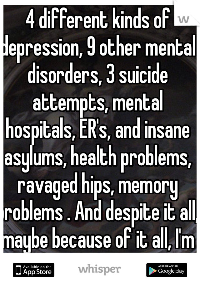 4 different kinds of depression, 9 other mental disorders, 3 suicide attempts, mental hospitals, ER's, and insane asylums, health problems, ravaged hips, memory problems . And despite it all, maybe because of it all, I'm slightly optimistic.