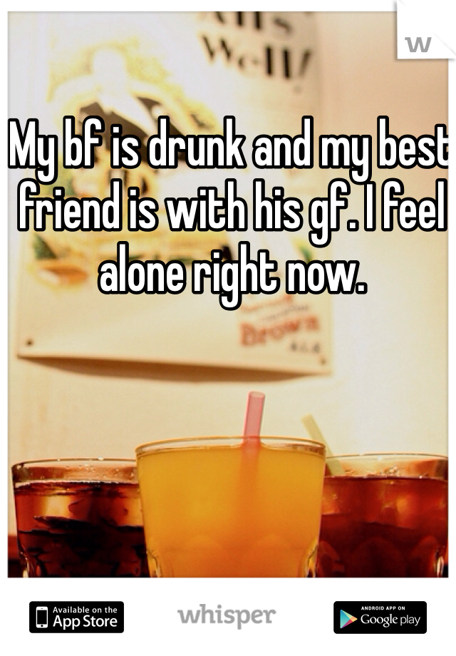 My bf is drunk and my best friend is with his gf. I feel alone right now. 
