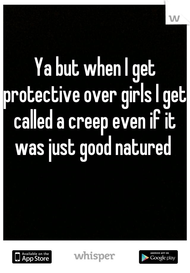 Ya but when I get protective over girls I get called a creep even if it was just good natured 